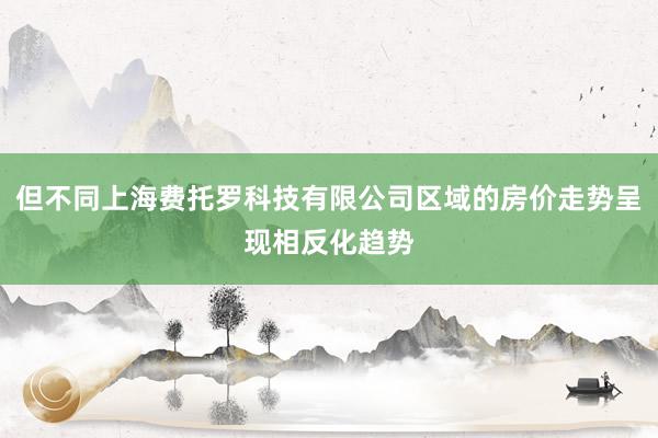 但不同上海费托罗科技有限公司区域的房价走势呈现相反化趋势