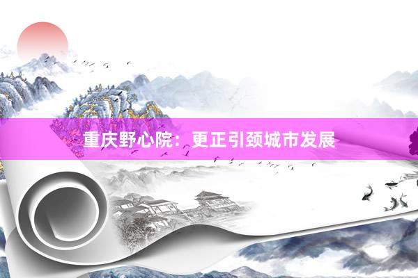 重庆野心院：更正引颈城市发展
