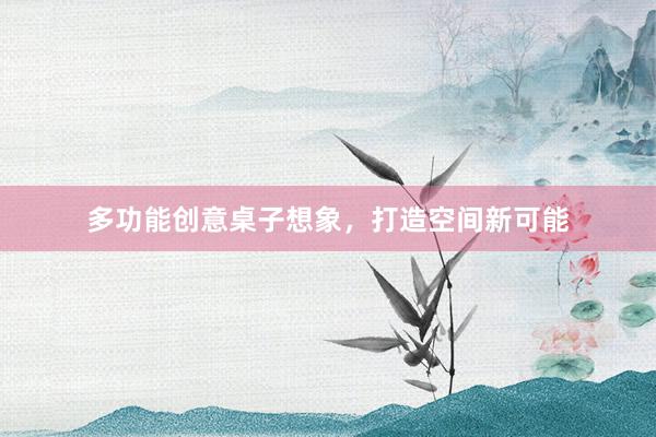 多功能创意桌子想象,打造空间新可能