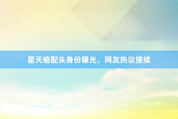 翟天临配头身份曝光,网友热议接续